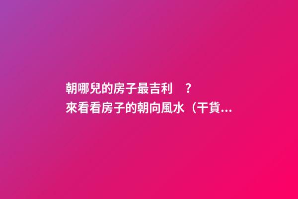 朝哪兒的房子最吉利？來看看房子的朝向風水（干貨）